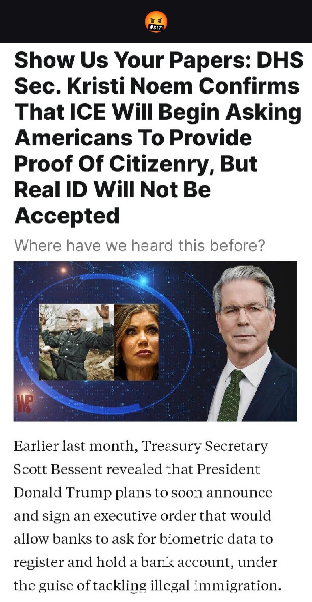Show Us Your Papers: DHS Sec. Kristi Noem Confirms That ICE Will Begin Asking Americans To Provide Proof Of Citizenry, But Real ID Will Not Be Accepted. Where have we heard this before? Earlier last month, Treasury Secretary Scott Bessent revealed that President Donald Trump plans to soon announce and sign an executive order that would allow banks 