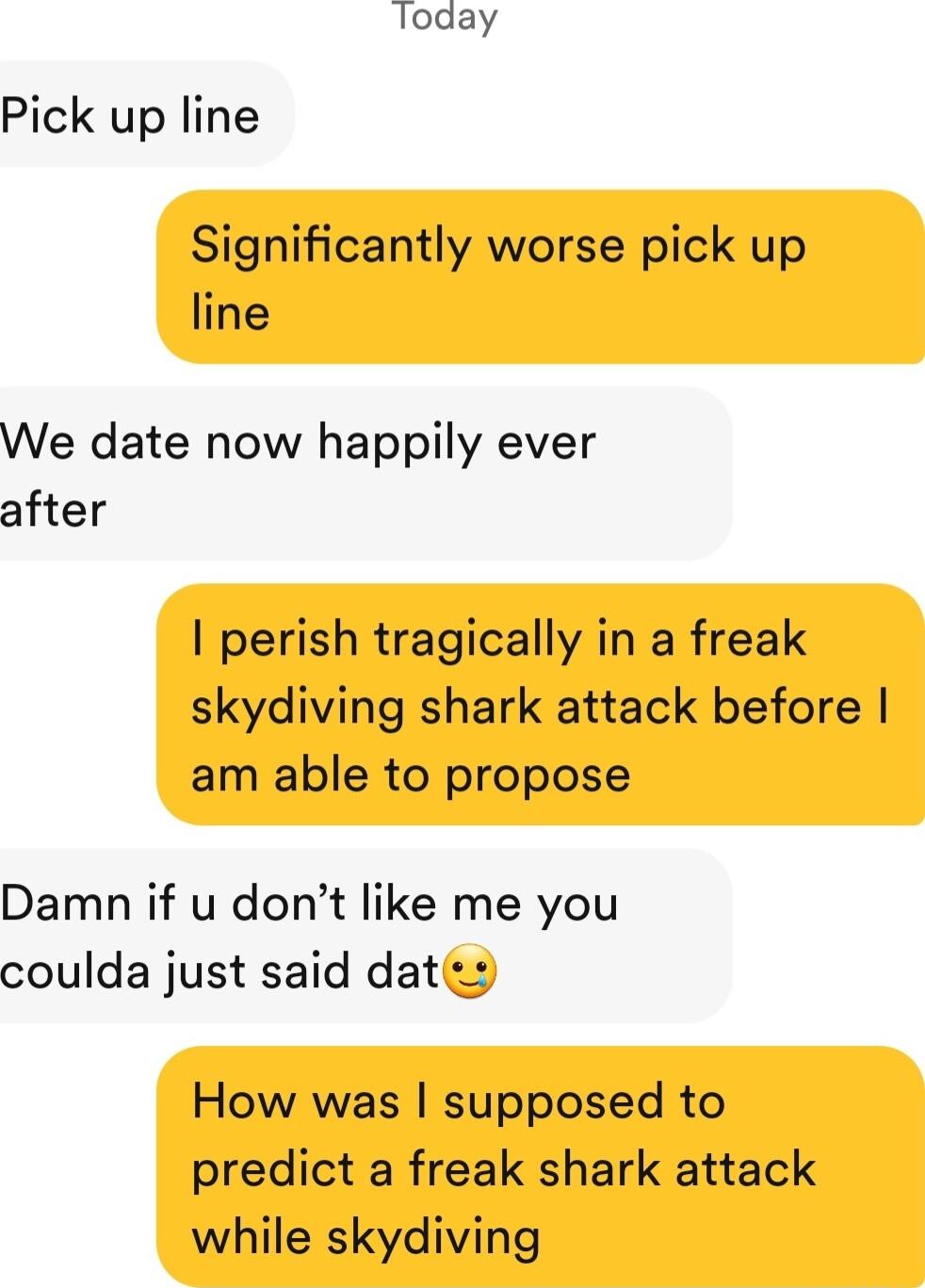 loday Pick up line Significantly worse pick up line We date now happily ever after perish tragically in a freak skydiving shark attack before am able to propose Damn if u dont like me you coulda just said daties How was supposed to predict a freak shark attack while skydiving