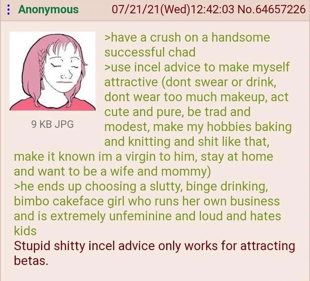 i Anonymous 072121Wed12 have a crush on a handsome successful chad use incel advice to make myself s attractive dont swear or drink 103 No64657226 dont wear too much makeup act cute and pure be trad and 9KBJPG modest make my hobbies baking and knitting and shit like that make it known im a virgin to him stay at home and want to be a wife and mommy he ends up choosing a slutty binge drinking bimbo 
