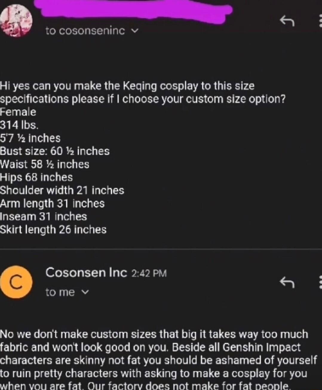 to cosonseninc v B e Hi yes can you make the Keqing cosplay to this size specifications please If choose your custom size option Female 314 bs 57 Inches Bust size 60 inches Waist 58 inches Hips 68 Inches Shoulder width 21 inches Arm length 31 inches inseam 31 inches Skirt length 26 inches Cosonsen Inc 242 pm tome v No we dont make custom sizes that big it takes way too much fabric and wont look go