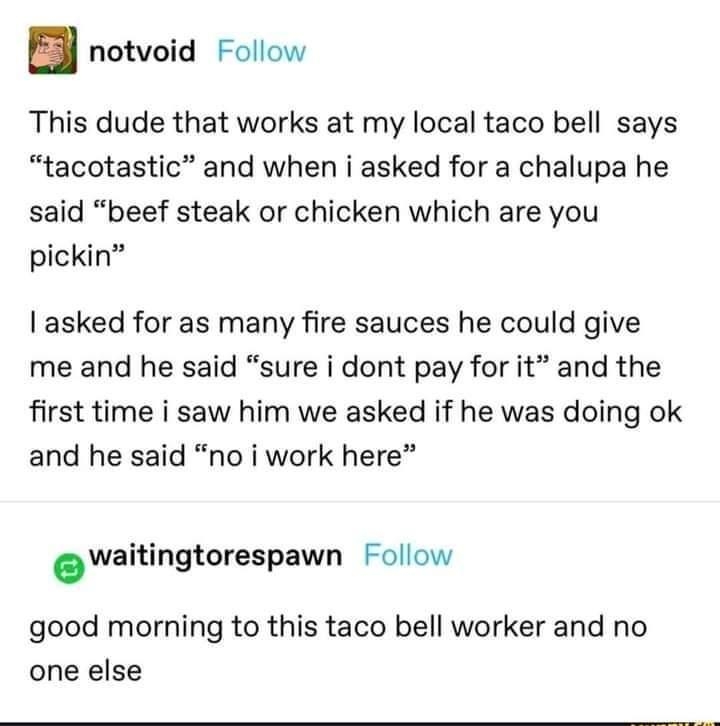notvoid Follow This dude that works at my local taco bell says tacotastic and when i asked for a chalupa he said beef steak or chicken which are you pickin asked for as many fire sauces he could give me and he said sure i dont pay for it and the first time i saw him we asked if he was doing ok and he said no i work here waitingtorespawn Follow good morning to this taco bell worker and no one else