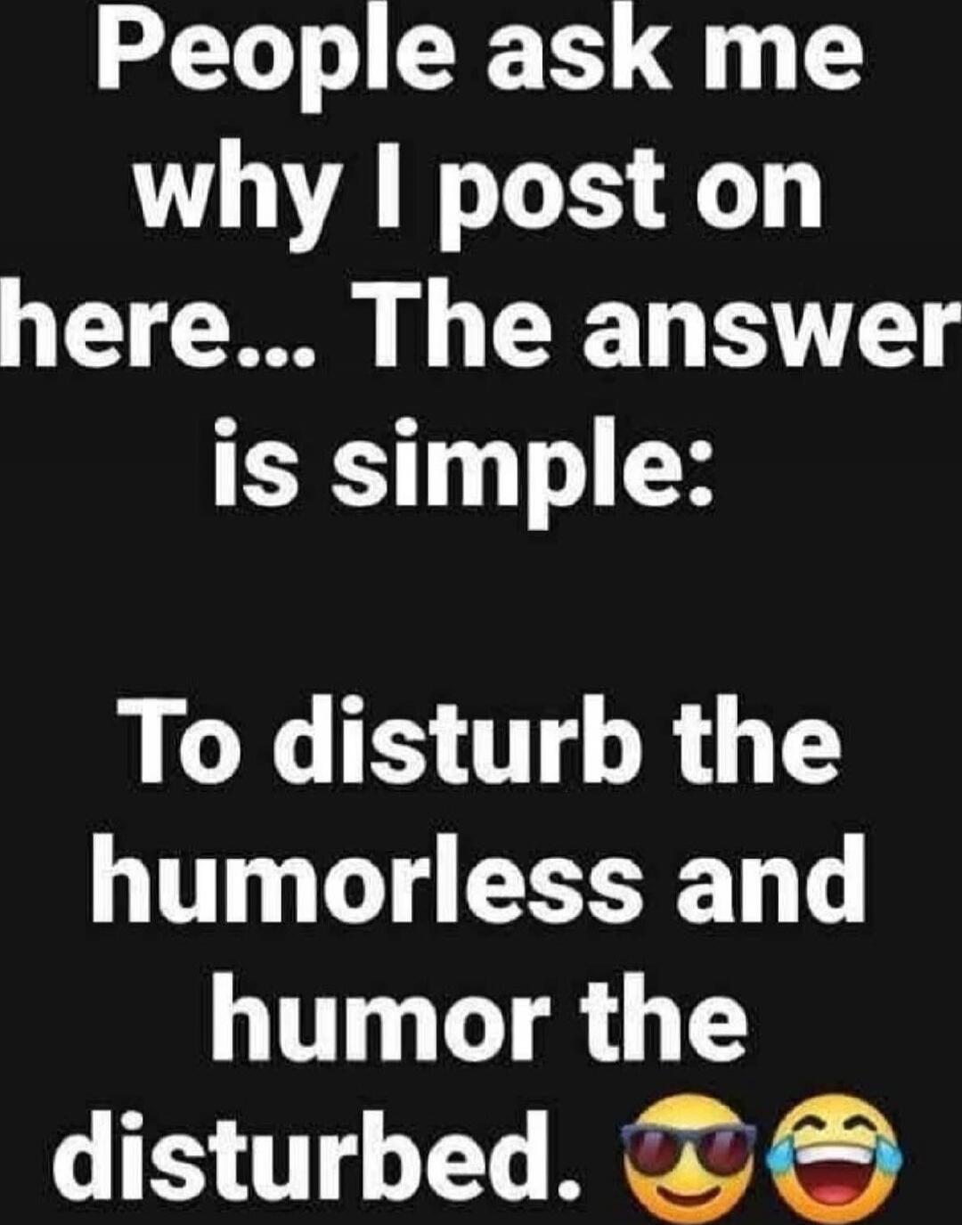 People ask me why I post on here... The answer is simple: To disturb the humorless and humor the disturbed.