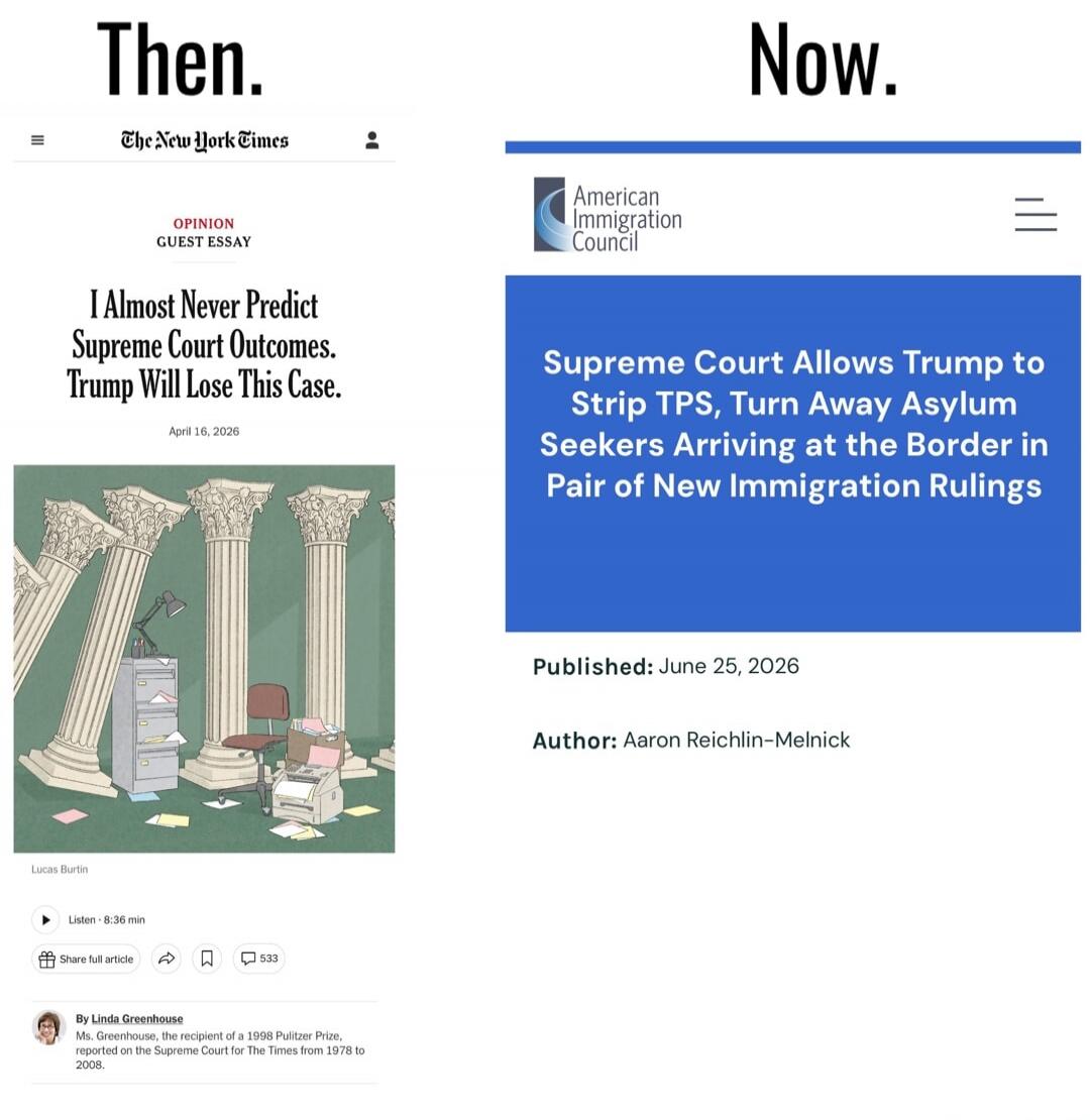 Then. The New York Times OPINION GUEST ESSAY I Almost Never Predict Supreme Court Outcomes. Trump Will Lose This Case. April 16, 2026 Lucas Burtin Listen 8:36 min Share full article 533 By Linda Greenhouse Ms. Greenhouse, the recipient of a 1998 Pulitzer Prize, reported on the Supreme Court for The Times from 1978 to 2008. Now. American Immigration