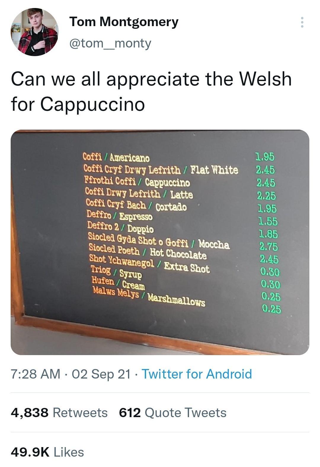 b Tom Montgomery tom__monty Can we all appreciate the Welsh for Cappuccino Coffl Americano Coffi Cryf Drwy Lefrith Flat White Firothi Coffi Cappuccino Gcrfg Iw Lefrith Latte Bach gortado Deffrg 728 AM 02 Sep 21 Twitter for Android 4838 Retweets 612 Quote Tweets 499K Likes