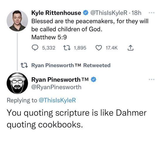 Kyle Rittenhouse ThissKyleR 18h g Blessed are the peacemakers for they will be called children of God Matthew 59 O 5332 t11895 Q 1w L 3 Ryan PinesworthTM Retweeted Ryan Pinesworth RyanPinesworth Replying to ThislsKyleR You quoting scripture is like Dahmer quoting cookbooks