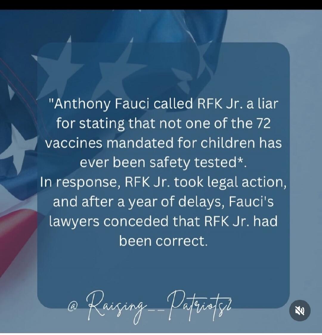 Anthony Fauci called RFK Jr. a liar for stating that not one of the 72 vaccines mandated for children has ever been safety tested*. In response, RFK Jr. took legal action, and after a year of delays, Fauci's lawyers conceded that RFK Jr. had been correct.