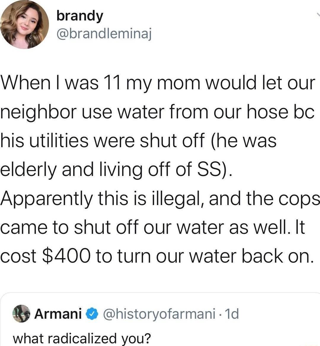 brandy brandleminaj When was 11 my mom would let our neighbor use water from our hose bc his utilities were shut off he was elderly and living off of SS Apparently this is illegal and the cops came to shut off our water as well It cost 400 to turn our water back on QArmani historyofarmani 1d what radicalized you