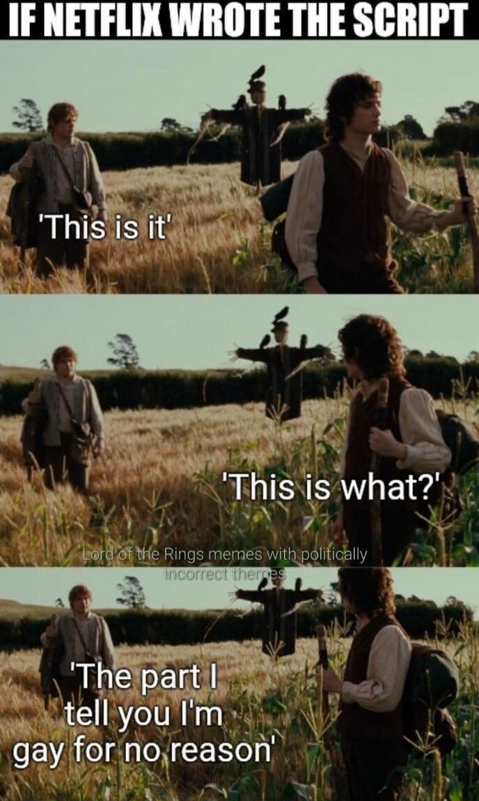 If Netflix wrote the script
This is it
This is what?
The part I tell you I'm gay for no reason