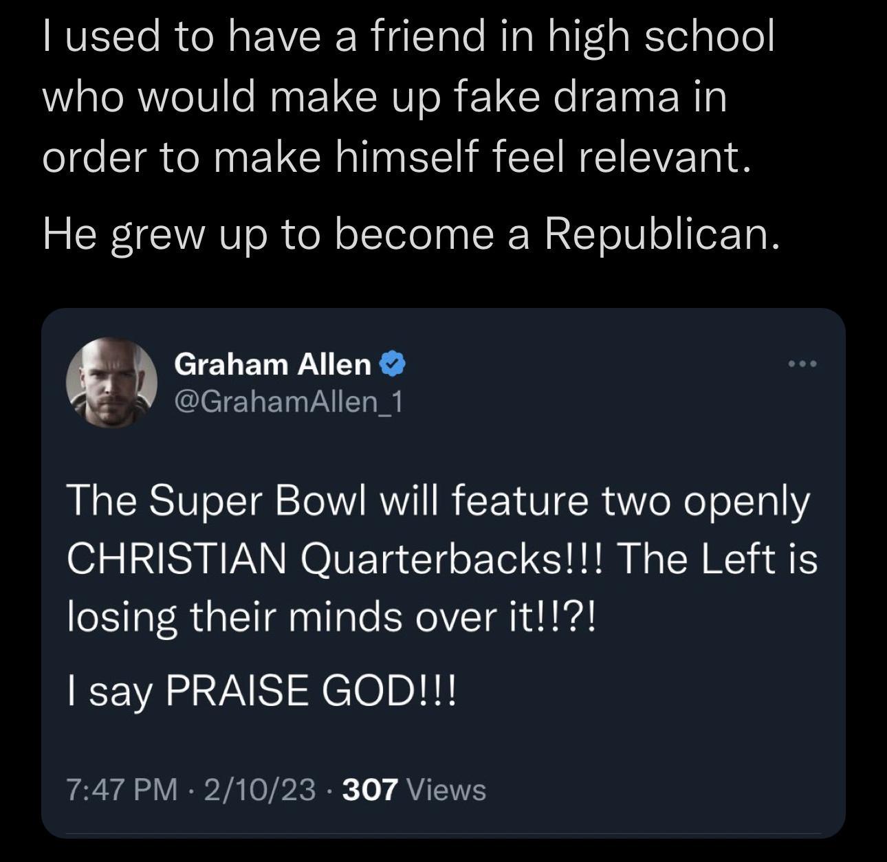 used to have a friend in high school who would make up fake drama in order to make himself feel relevant He grew up to become a Republican Graham Allen GrahamAllen_1 The Super Bowl will feature two openly CHRISTIAN Quarterbacks The Left is losing their minds over it SRV Xelolnlil 747 PM 21023 307 Views