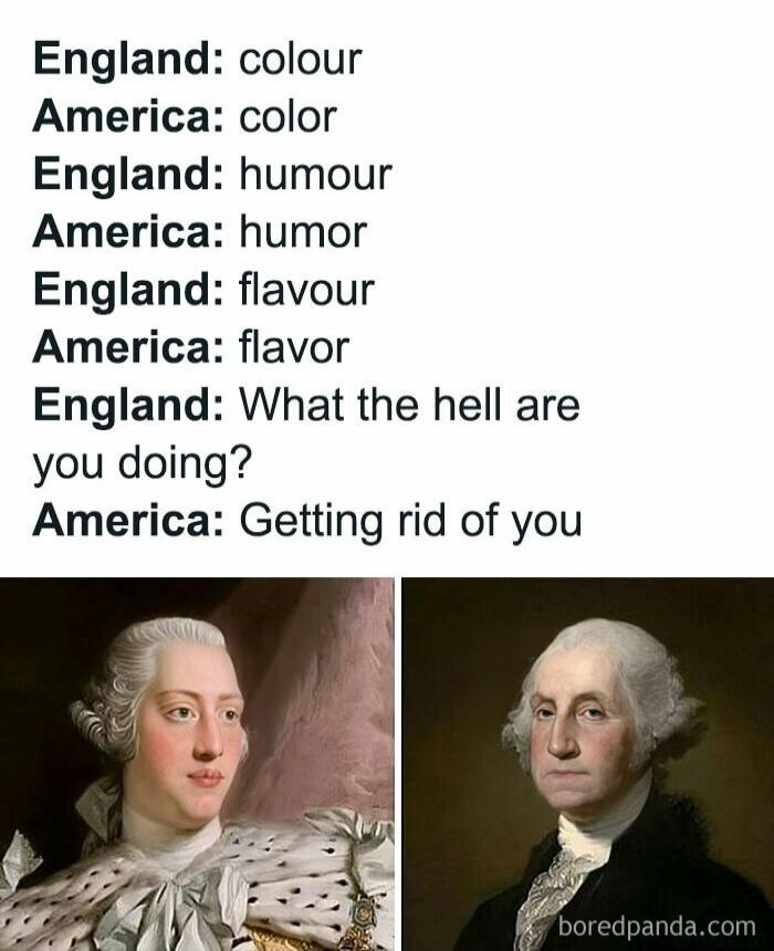 England: colour
America: color
England: humour
America: humor
England: flavour
America: flavor
England: What the hell are you doing?
America: Getting rid of you