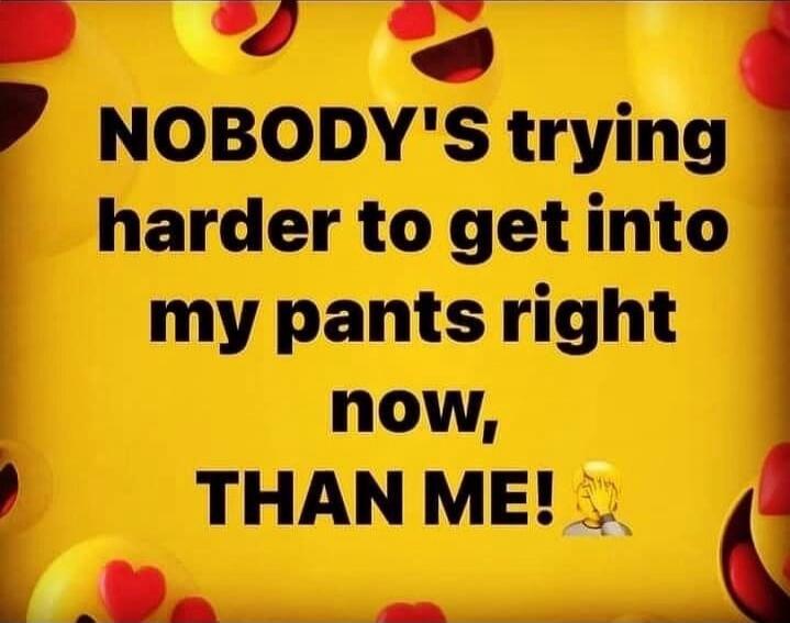 NOBODY'S trying harder to get into my pants right now, THAN ME!