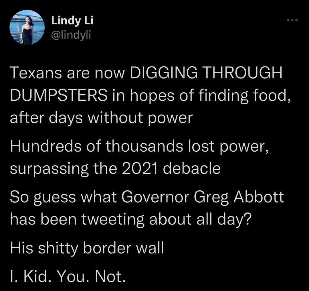 a Lindy Li lindyli A EREEICh aclclNCuIzINelVels DUMPSTERS in hopes of finding food after days without power Hundreds of thousands lost power surpassing the 2021 debacle SIF VEEERW A eTelVEl gl CTeT N olelelad has been tweeting about all day His shitty border wall I Kid You Not