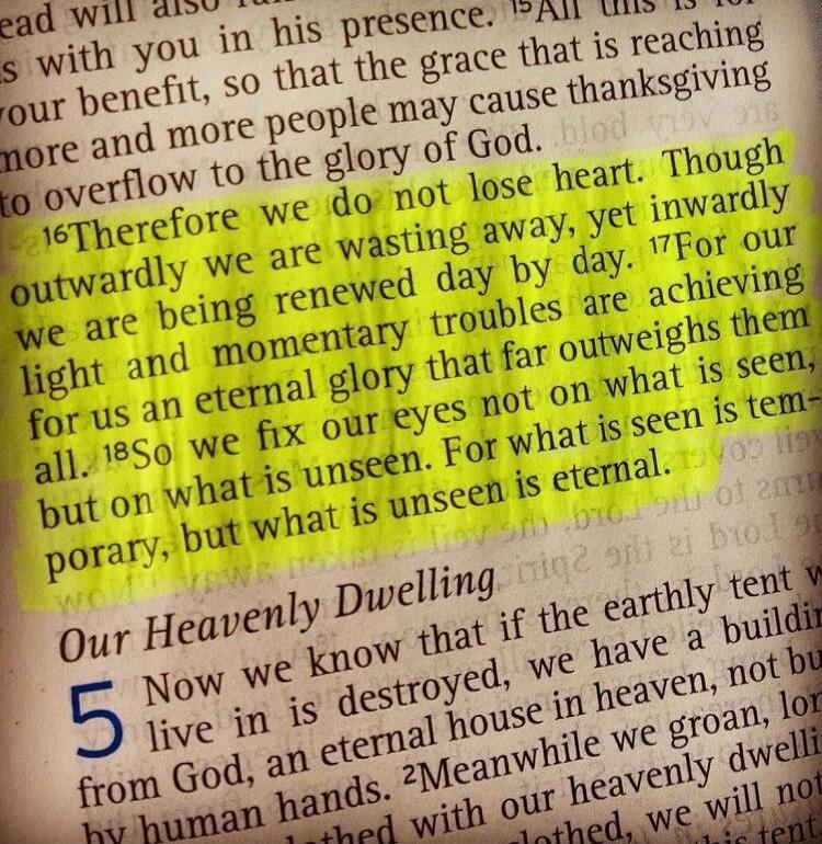Therefore we do not lose heart. Though outwardly we are wasting away, yet inwardly we are being renewed day by day. For our light and momentary troubles are achieving for us an eternal glory that far outweighs them all. So we fix our eyes not on what is seen, but on what is unseen. For what is seen is temporary, but what is unseen is eternal.