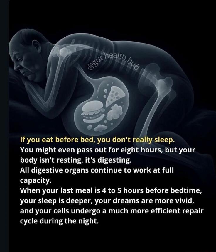 If you eat before bed, you don't really sleep. You might even pass out for eight hours, but your body isn't resting, it's digesting. All digestive organs continue to work at full capacity. When your last meal is 4 to 5 hours before bedtime, your sleep is deeper, your dreams are more vivid, and your cells undergo a much more efficient repair cycle d