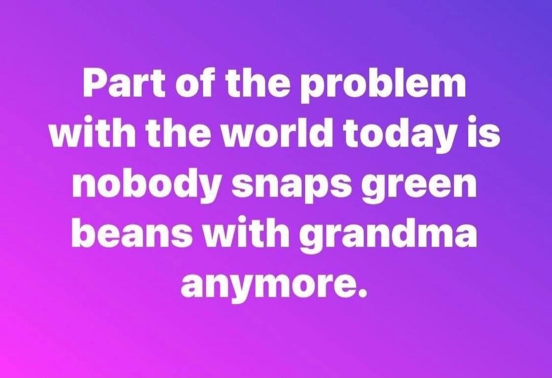 Part of the problem with the world today is nobody snaps green beans with grandma anymore.