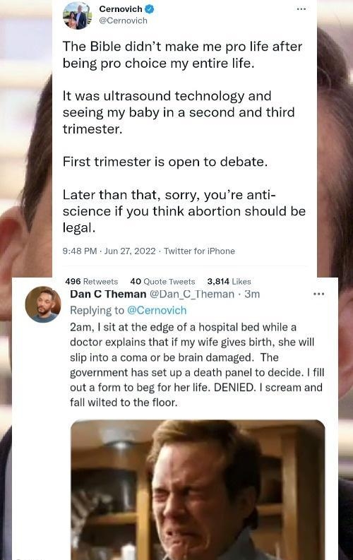 Cernovich The Bible didnt make me pro life after being pro choice my entire life It was ultrasound technology and seeing my baby in a second and third trimester First trimester is open to debate Later than that sorry youre anti science if you think abortion should be legal 48 PM Jun 272022 Twifter for iPhane 496 Retveets 40 Quote Tneets 3814 Lkes Dan C Theman Dan C_Theman 3m Replying to Cernovich 
