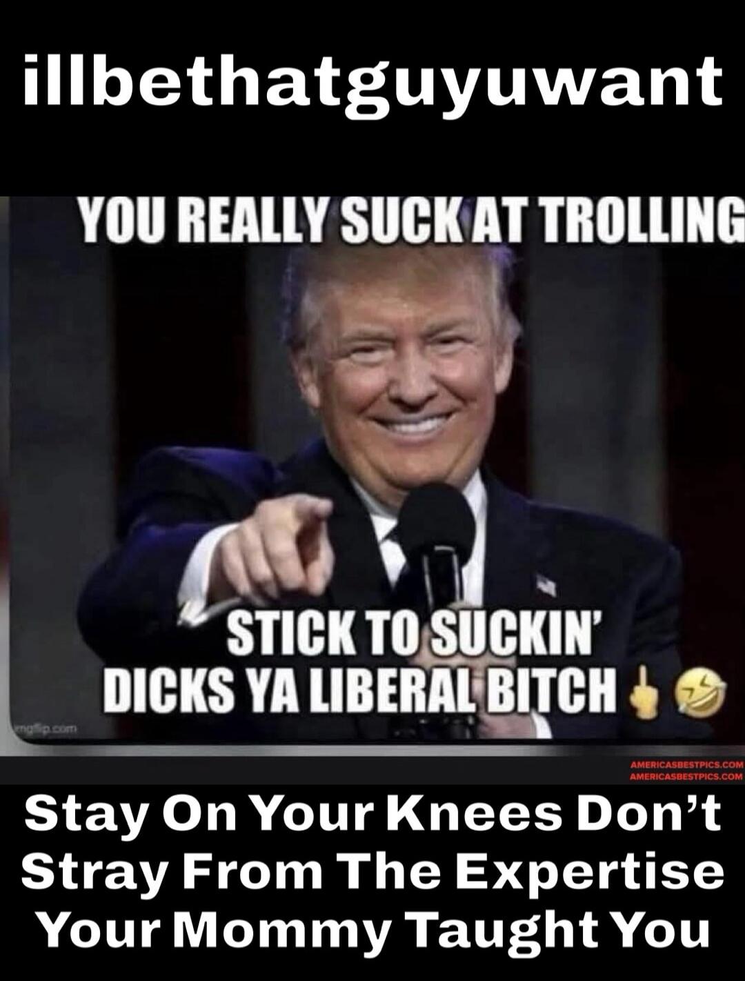 illbethatguyuwant YOU REALLY SUCK AT TROLLING STICK TO SUCKIN' DICKS YA LIBERAL BITCH Stay On Your Knees Don't Stray From The Expertise Your Mommy Taught You
