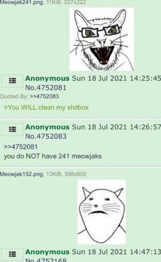 Vieowjaks41png 11KIB W 3 Anonymous Sun 18 Jul 2021 142545 No4752081 Quoted By 4752083 You WILL clean my shitbox 3 Anonymous Sun 18 Jul 2021 142657 N04752083 4752081 you do NOT have 241 meowjaks Meowjak152png 13Ki8 598x800 Y 3 Anonymous Sun 18 Jul 2021 144713 NA ATEI160