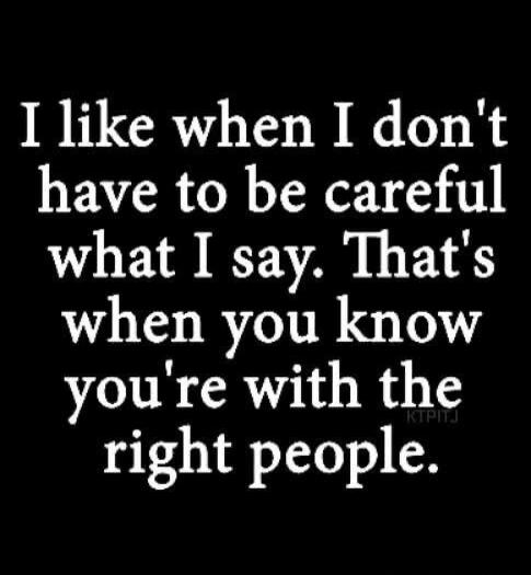 I like when I don't have to be careful what I say. That's when you know you're with the right people.