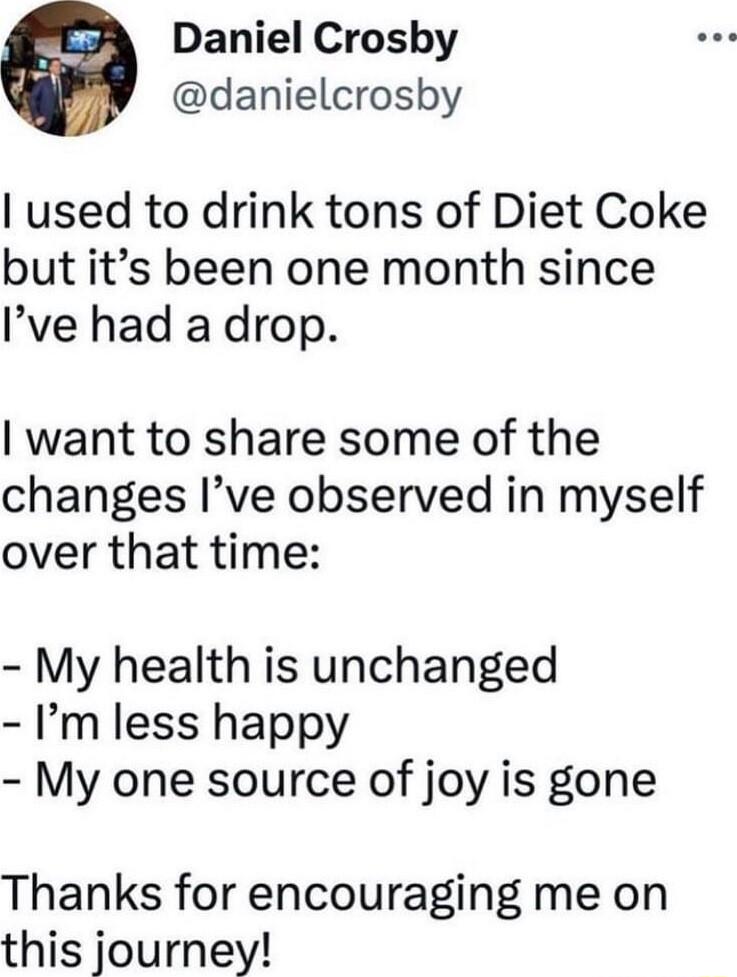 Daniel Crosby danielcrosby used to drink tons of Diet Coke but its been one month since Ive had a drop want to share some of the changes Ive observed in myself over that time My health is unchanged Im less happy My one source of joy is gone Thanks for encouraging me on this journey