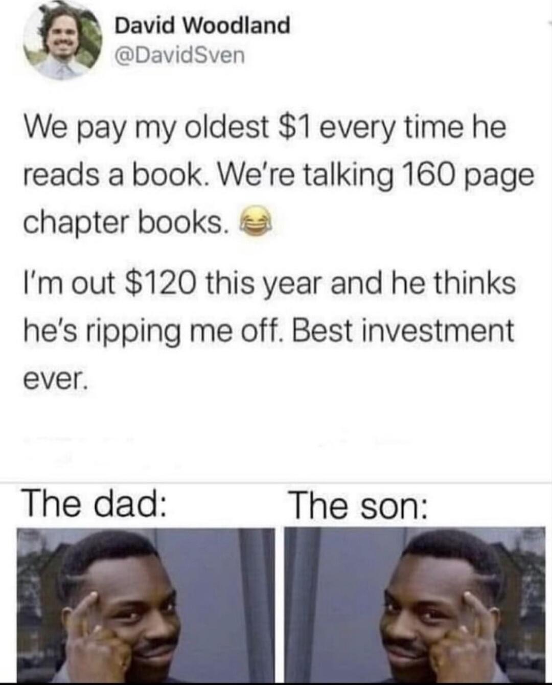 David Woodland s DavidSven We pay my oldest 1 every time he reads a book Were talking 160 page chapter books Im out 120 this year and he thinks hes ripping me off Best investment ever The dad The son