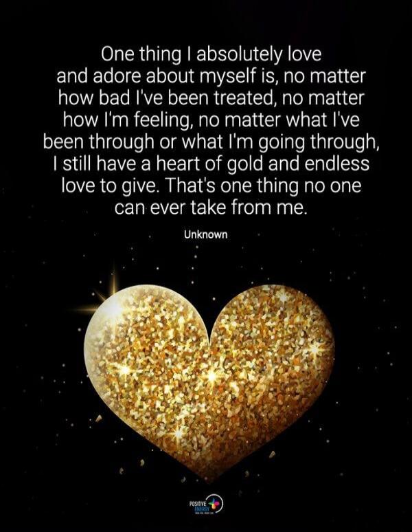 One thing I absolutely love and adore about myself is, no matter how bad I've been treated, no matter how I'm feeling, no matter what I've been through or what I'm going through, I still have a heart of gold and endless love to give. That's one thing no one can ever take from me. Unknown