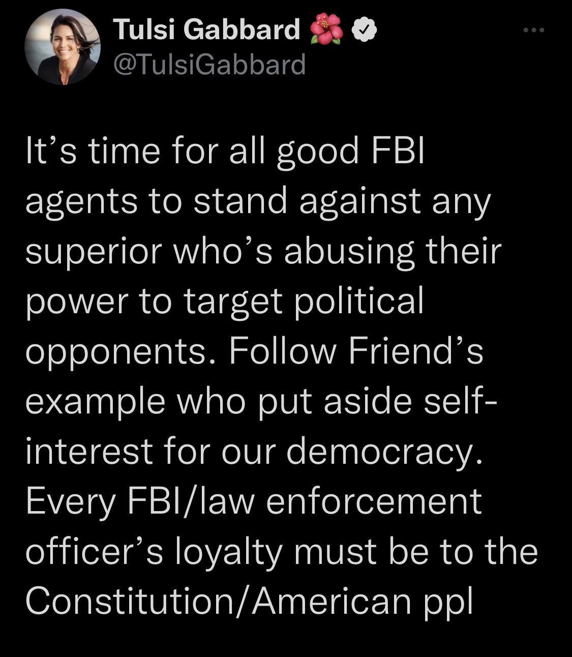 Tulsi Gabbard IVCETo o106 Its time for all good FBI agents to stand against any superior whos abusing their power to target political opponents Follow Friends example who put aside self interest for our democracy Every FBIlaw enforcement officers loyalty must be to the ConstitutionAmerican ppl