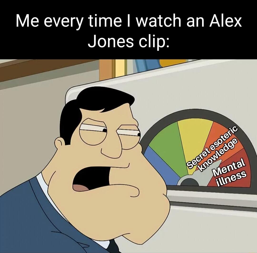 Me every time watch an Alex Jones clip