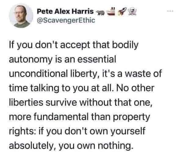 Pete Alex Harris 55 2 2 ScavengerEthic If you dont accept that bodily autonomy is an essential unconditional liberty its a waste of time talking to you at all No other liberties survive without that one more fundamental than property rights if you dont own yourself absolutely you own nothing