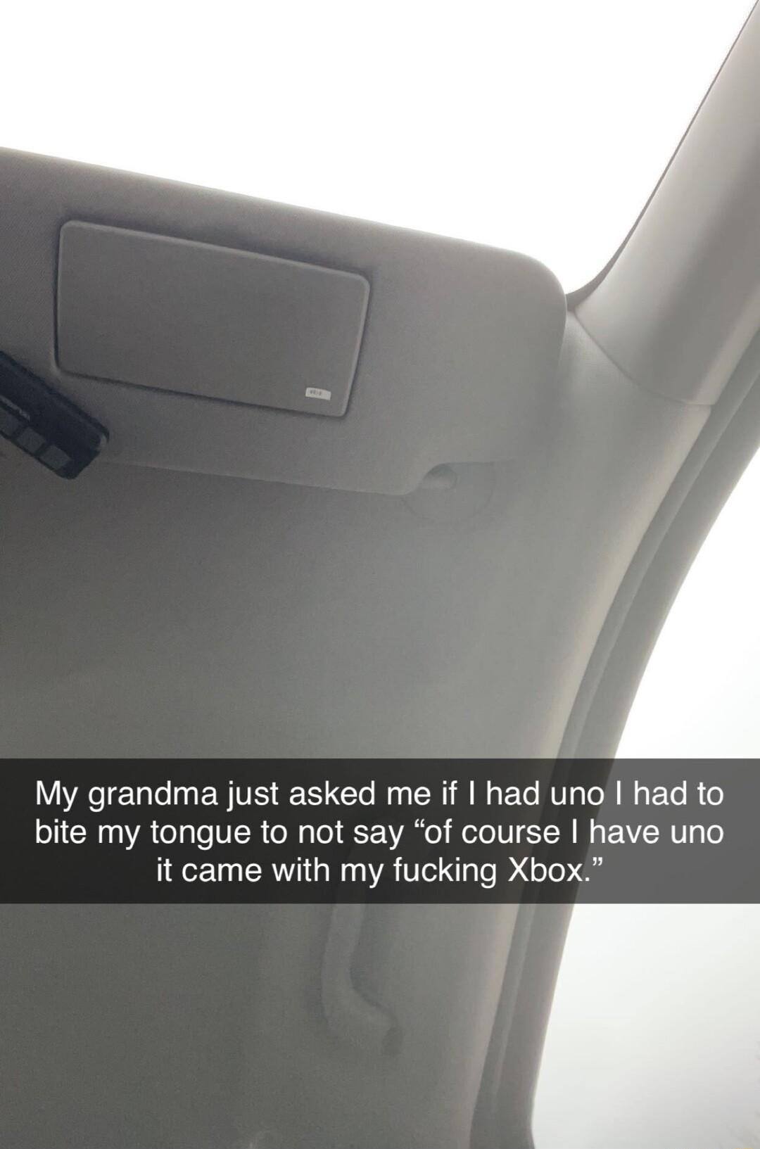 My grandma just asked me if had uno had to bite my tongue to not say of course have uno it came with my fucking Xbox