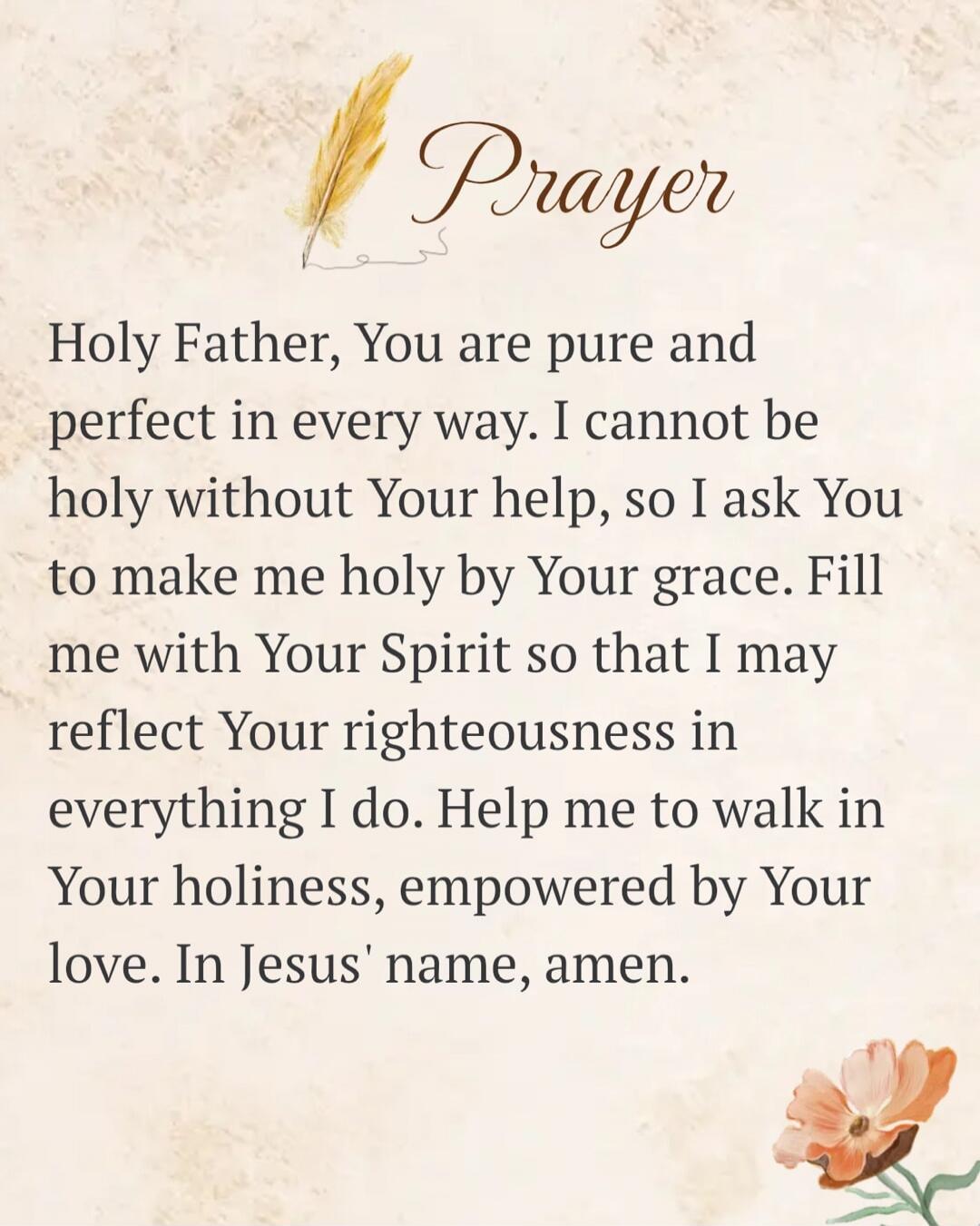 Prayer Holy Father, You are pure and perfect in every way. I cannot be holy without Your help, so I ask You to make me holy by Your grace. Fill me with Your Spirit so that I may reflect Your righteousness in everything I do. Help me to walk in Your holiness, empowered by Your love. In Jesus' name, amen.