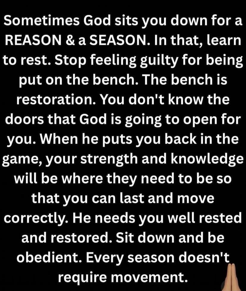 SOMETIMES God sits you down for a REASON & a SEASON. In that, learn to rest. Stop feeling guilty for being put on the bench. The bench is restoration. You don't know the doors that God is going to open for you. When he puts you back in the game, your strength and knowledge will be where they need to be so that you can last and move correctly. He ne