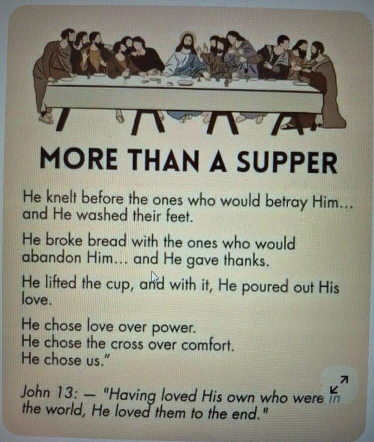 MORE THAN A SUPPER

He knelt before the ones who would betray Him... and He washed their feet.
He broke bread with the ones who would abandon Him... and He gave thanks.
He lifted the cup, and with it, He poured out His love.
He chose love over power.
He chose the cross over comfort.
He chose us.
John 13:1 — 'Having loved His own who were in the wor