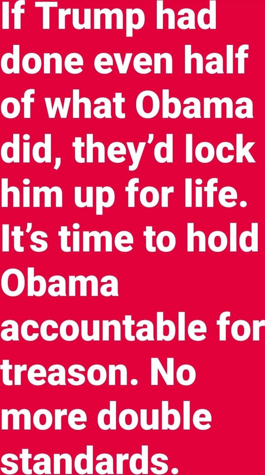 If Trump had done even half of what Obama did, they'd lock him up for life. It’s time to hold Obama accountable for treason. No more double standards.