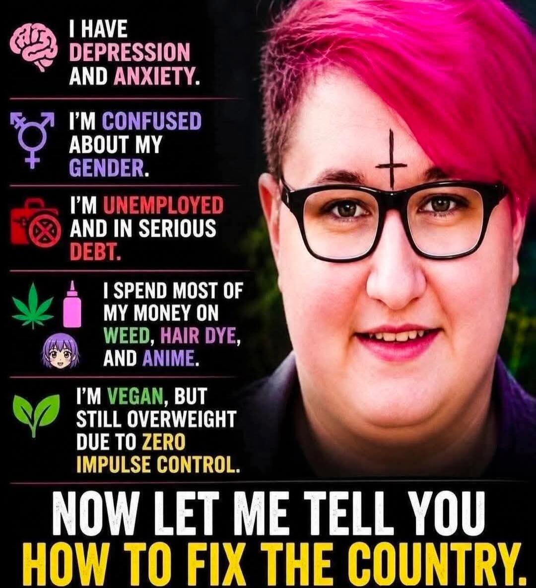 I HAVE DEPRESSION AND ANXIETY. I'M CONFUSED ABOUT MY GENDER. I'M UNEMPLOYED AND IN SERIOUS DEBT. I SPEND MOST OF MY MONEY ON WEED, HAIR DYE, AND ANIME. I'M VEGAN, BUT STILL OVERWEIGHT DUE TO ZERO IMPULSE CONTROL. NOW LET ME TELL YOU HOW TO FIX THE COUNTRY.