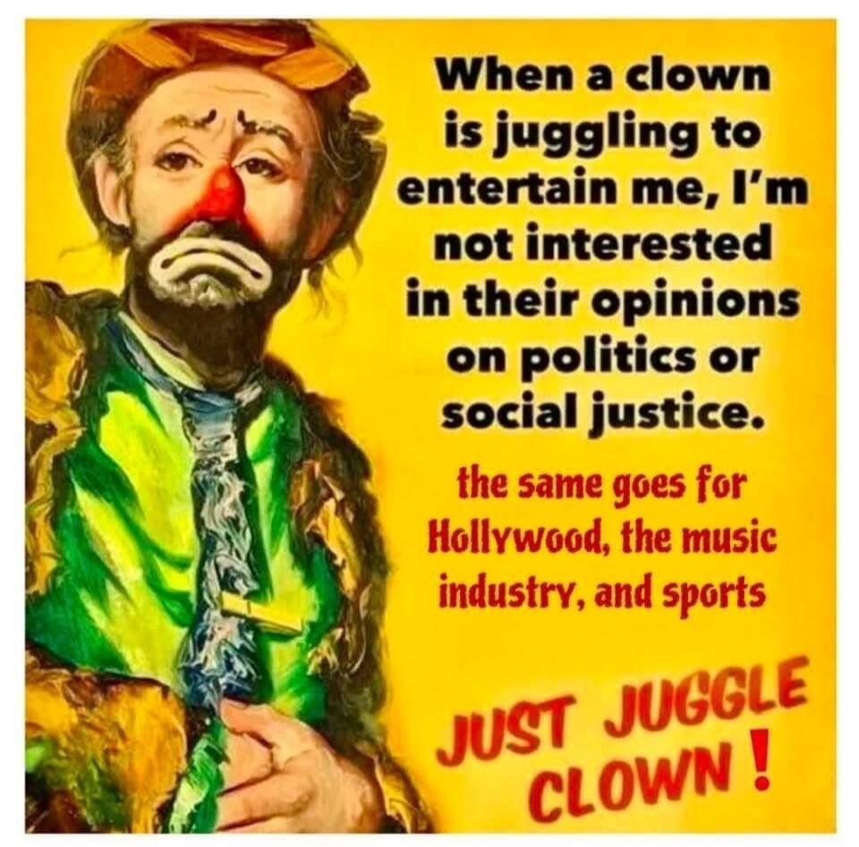 When a clown is juggling to entertain me, I'm not interested in their opinions on politics or social justice. the same goes for Hollywood, the music industry, and sports JUST JUGGLE CLOWN !
