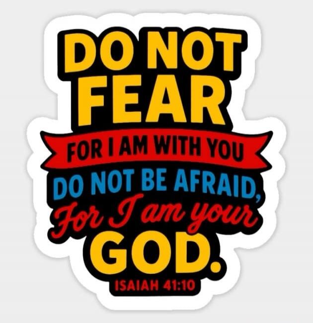 DO NOT FEAR FOR I AM WITH YOU DO NOT BE AFRAID, For I am your GOD. ISAIAH 41:10
