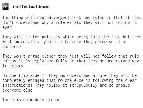 ineffectualdenon The thing with neurodivergent folk and rules is that if they dont understand why a rule exists they will not follow it ever They will listen politely while being told the rule but then will immediately ignore it because they perceive it as nonsense They wont argue either they just will not follow that rule unless it is explained fully So that they do understand why it exists On th