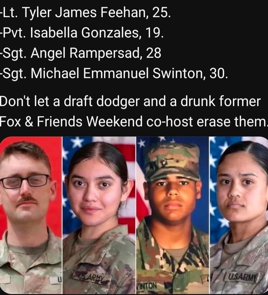 -Lt. Tyler James Feehan, 25. -Pvt. Isabella Gonzales, 19. -Sgt. Angel Rampersad, 28 -Sgt. Michael Emmanuel Swinton, 30. Don't let a draft dodger and a drunk former Fox & Friends Weekend co-host erase them.