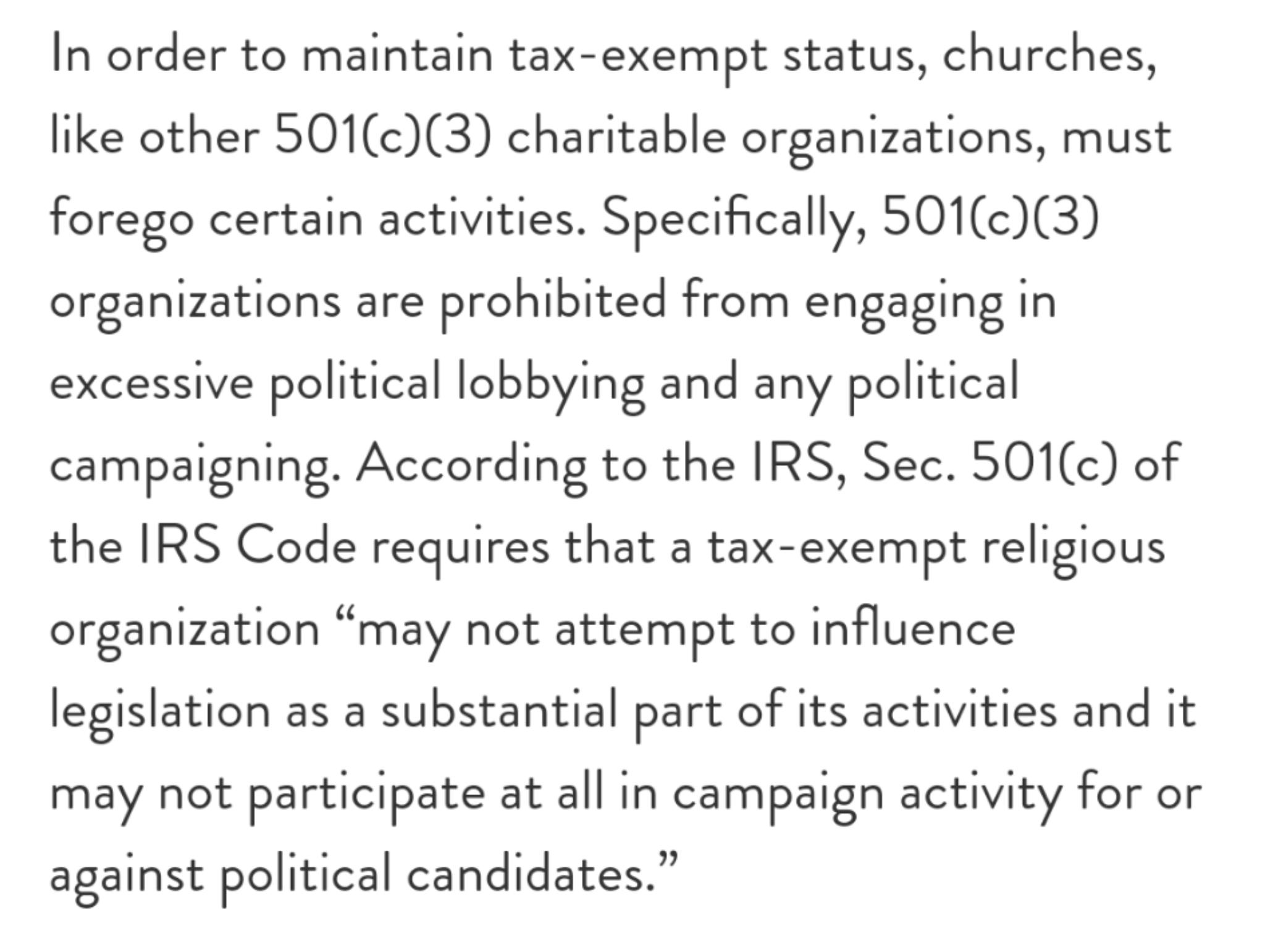 In order to maintain tax exempt status churches like other 501c3 charitable organizations must forego certain activities Specifically 501c3 organizations are prohibited from engaging in excessive political lobbying and any political campaigning According to the IRS Sec 501c of the IRS Code requires that a tax exempt religious organization may not attempt to influence legislation as a substantial p