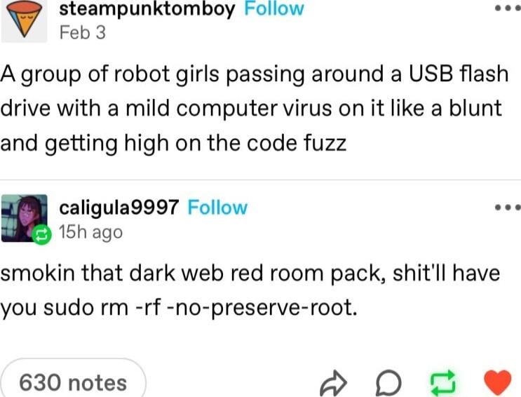 steampunktomboy Foliow Feb3 A group of robot girls passing around a USB flash drive with a mild computer virus on it like a blunt and getting high on the code fuzz caligula9997 Follow 15h ago smokin that dark web red room pack shitll have you sudo rm rf no preserve root 630 notes S0 e
