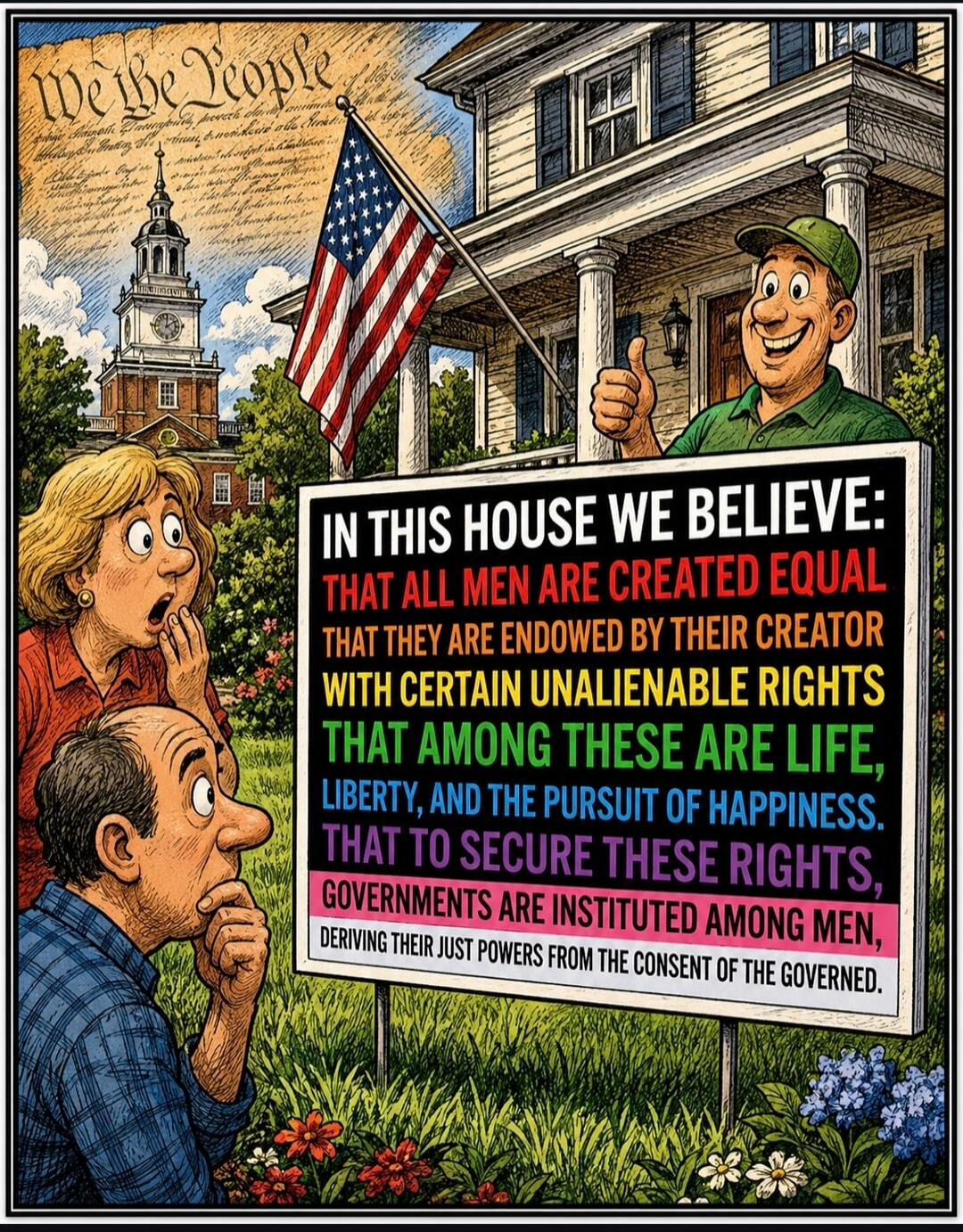 We the People. IN THIS HOUSE WE BELIEVE: THAT ALL MEN ARE CREATED EQUAL THAT THEY ARE ENDOWED BY THEIR CREATOR WITH CERTAIN UNALIENABLE RIGHTS THAT AMONG THESE ARE LIFE, LIBERTY, AND THE PURSUIT OF HAPPINESS. THAT TO SECURE THESE RIGHTS, GOVERNMENTS ARE INSTITUTED AMONG MEN, DERIVING THEIR JUST POWERS FROM THE CONSENT OF THE GOVERNED.