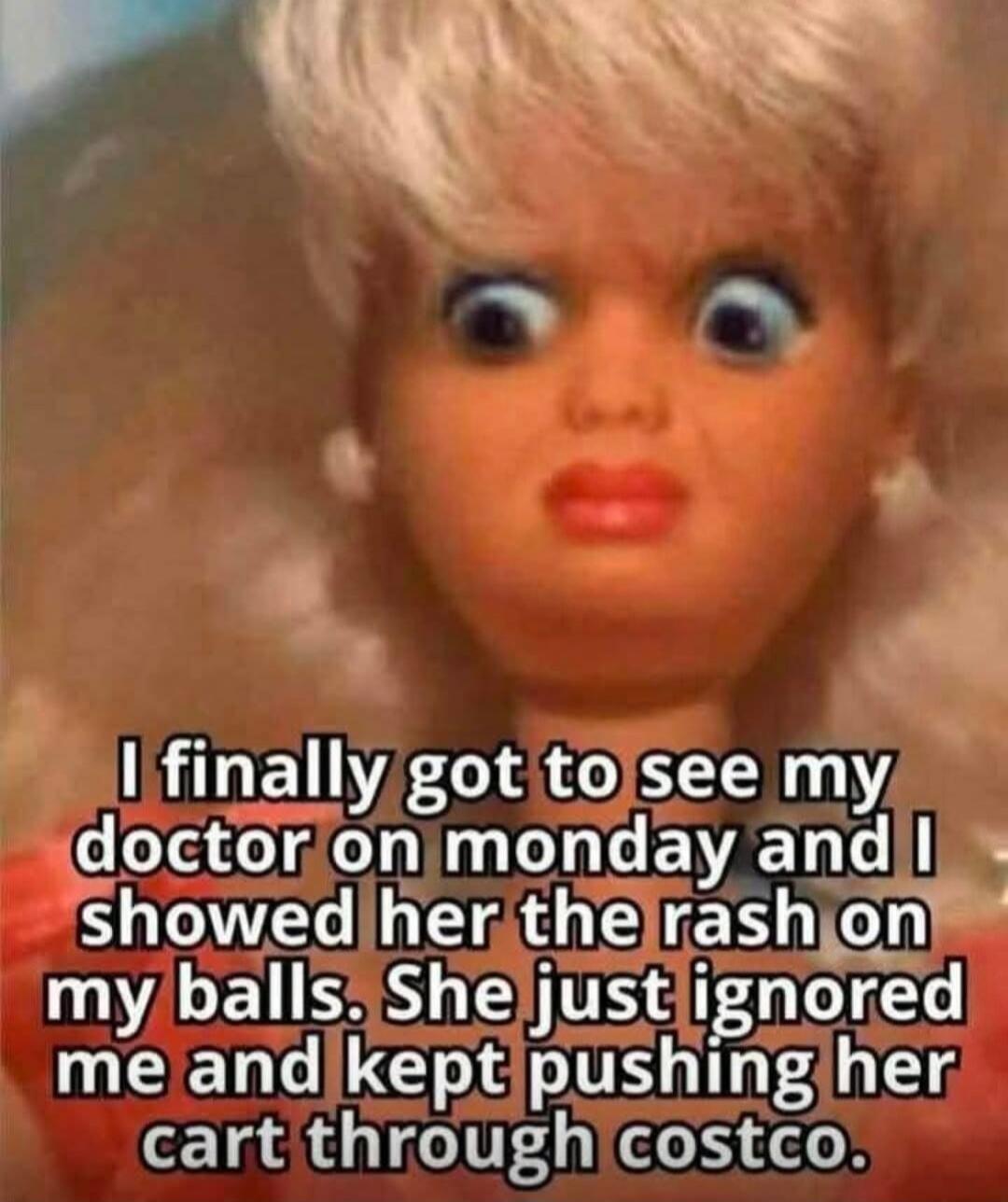 I finally got to see my doctor on monday and I showed her the rash on my balls. She just ignored me and kept pushing her cart through costco.