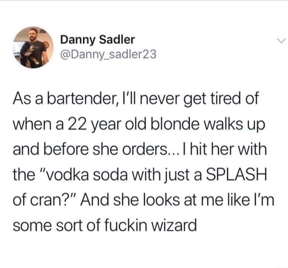 Danny Sadler Danny_sadler23 As abartender Ill never get tired of when a 22 year old blonde walks up and before she orders hit her with the vodka soda with just a SPLASH of cran And she looks at me like Im some sort of fuckin wizard