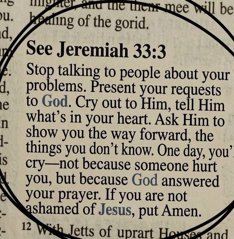 See Jeremiah 33:3 Stop talking to people about your problems. Present your requests to God. Cry out to Him, tell Him what's in your heart. Ask Him to show you the way forward, the things you don't know. One day, you'll cry—not because someone hurt you, but because God answered your prayer. If you are not ashamed of Jesus, put Amen.
