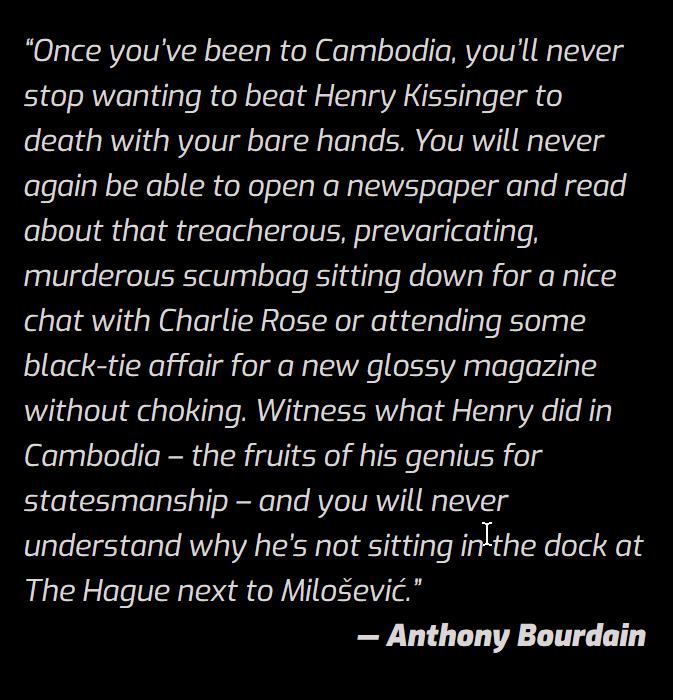 Once youve been to Cambodia youll never stop wanting to beat Henry Kissinger to death with your bare hands You will never again be able to open a newspaper and read elolelVi eplel Qiglelap I VR olgV e g aleeg e N murderous scumbag sitting down for a nice chat with Charlie Rose or attending some black tie affair for a new glossy magazine without choking Witness what Henry did in Cambodia the fruits