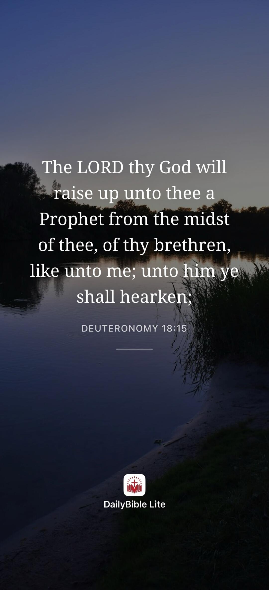 The LORD thy God will raise up unto thee a Prophet from the midst of thee, of thy brethren, like unto me; unto him ye shall hearken. DEUTERONOMY 18:15 DailyBible Lite