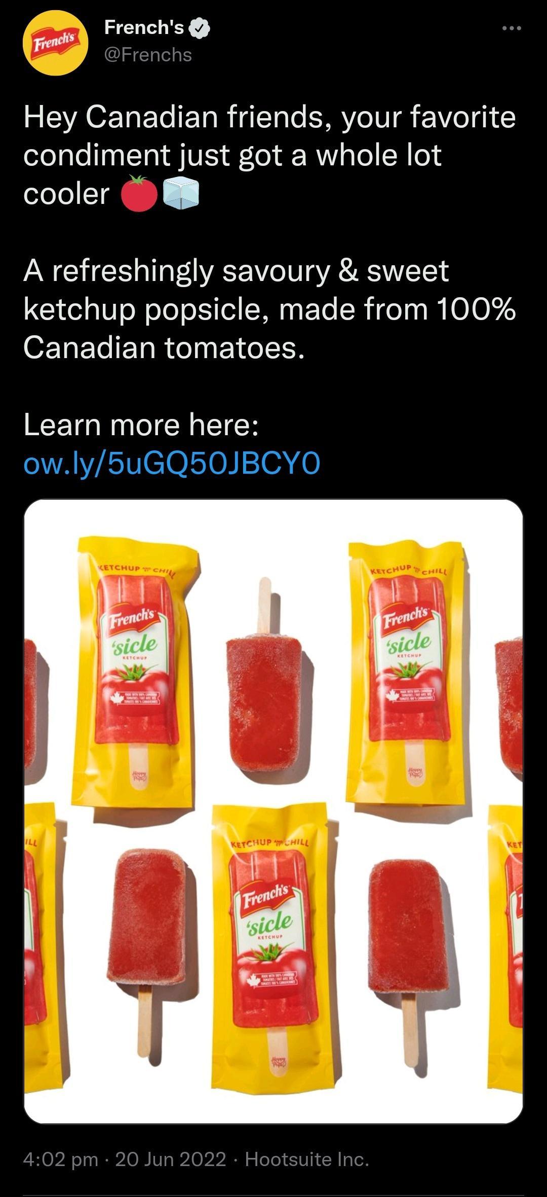 Fi LY REVACEE L ET R e VeI VeI g1 Y condiment just got a whole lot cooler A refreshingly savoury sweet ketchup popsicle made from 100 Canadian tomatoes Learn more here owly5uGQ50JBCYO