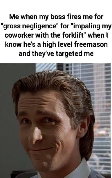 Me when my boss fires me for gross negligence for impaling my coworker with the forklift when know hes a high level freemason and theyve targeted me