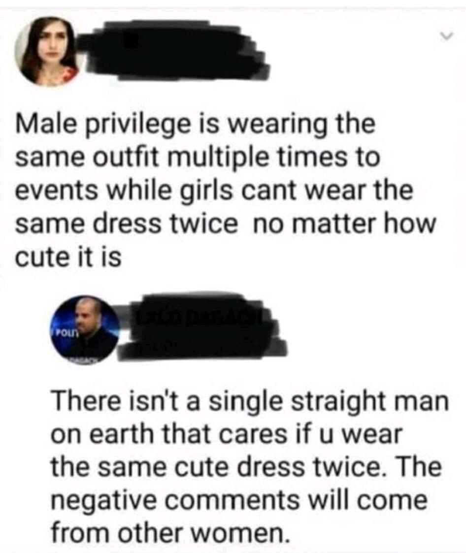 Male privilege is wearing the same outfit multiple times to events while girls cant wear the same dress twice no matter how cuteitis There isnt a single straight man on earth that cares if u wear the same cute dress twice The negative comments will come from other women